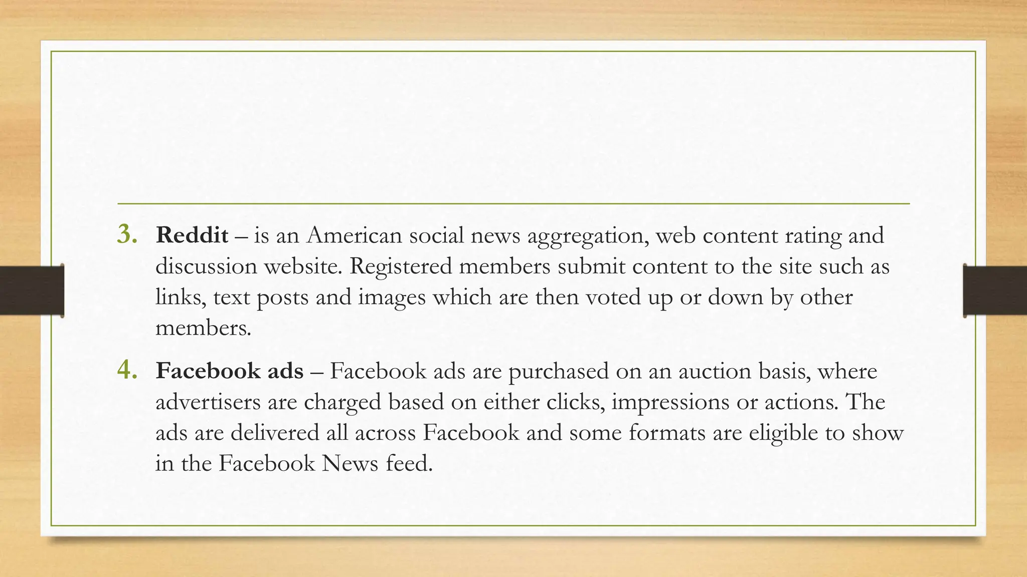3. Reddit – is an American social news aggregation, web content rating and
discussion website. Registered members submit content to the site such as
links, text posts and images which are then voted up or down by other
members.
4. Facebook ads – Facebook ads are purchased on an auction basis, where
advertisers are charged based on either clicks, impressions or actions. The
ads are delivered all across Facebook and some formats are eligible to show
in the Facebook News feed.
 