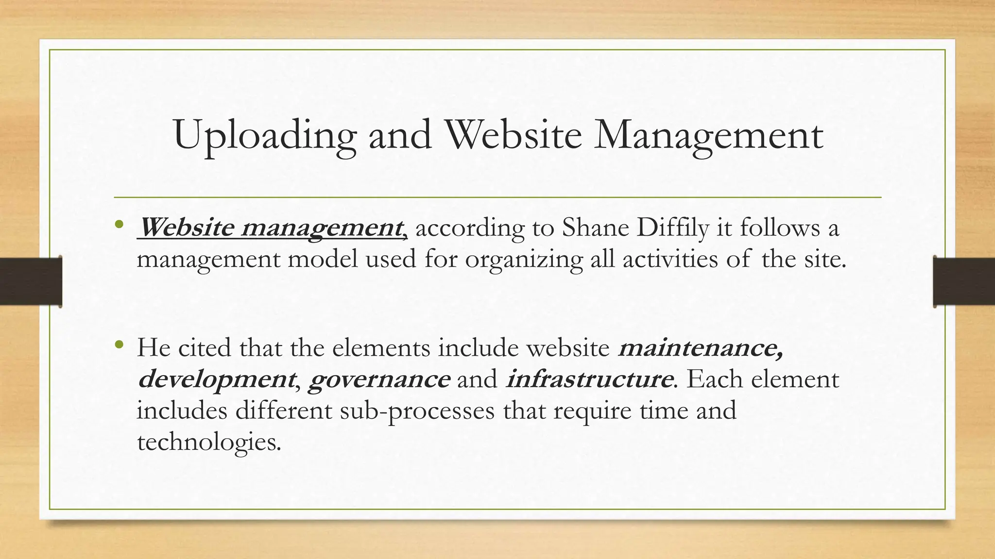 Uploading and Website Management
• Website management, according to Shane Diffily it follows a
management model used for organizing all activities of the site.
• He cited that the elements include website maintenance,
development, governance and infrastructure. Each element
includes different sub-processes that require time and
technologies.
 