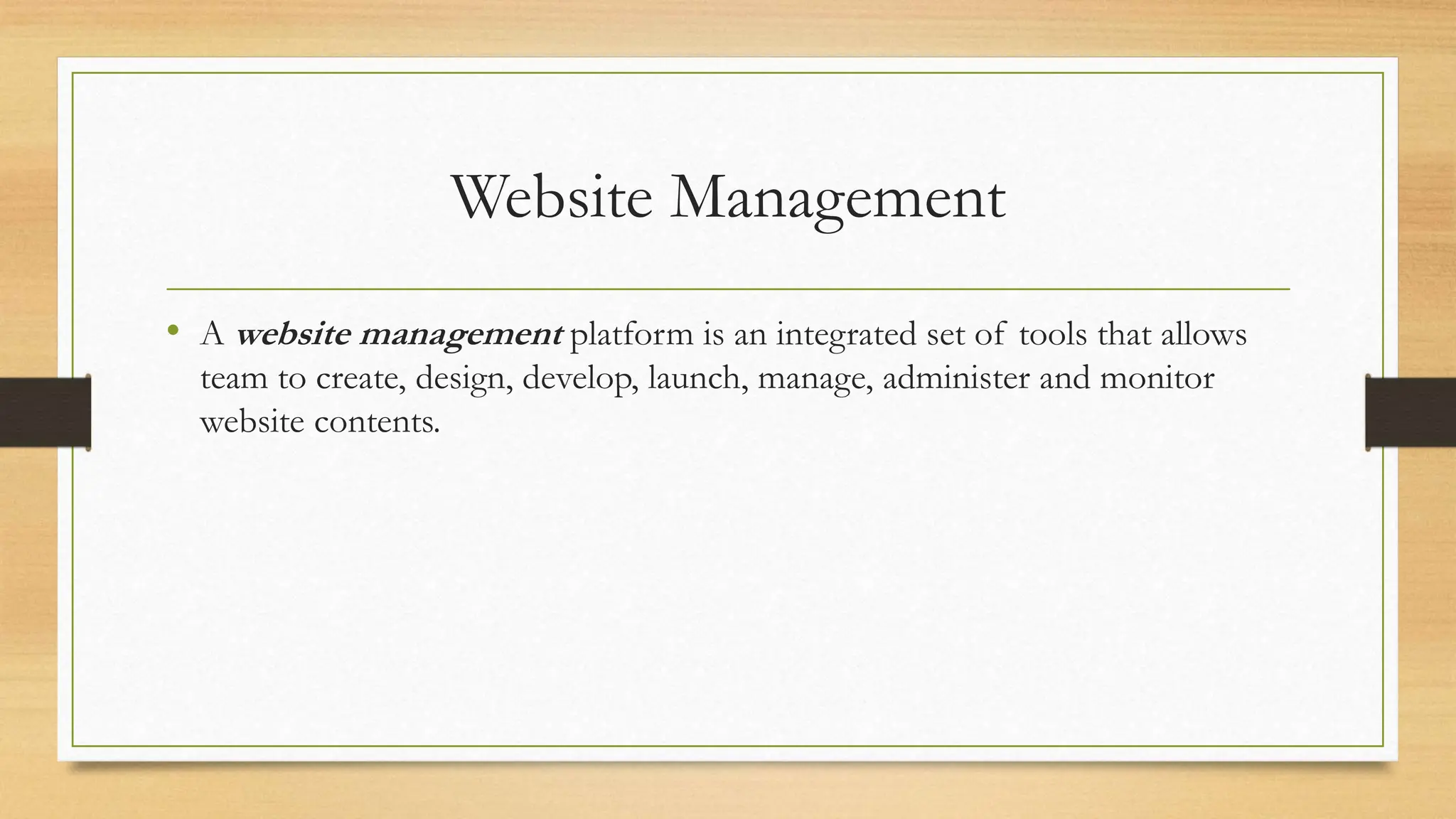 Website Management
• A website management platform is an integrated set of tools that allows
team to create, design, develop, launch, manage, administer and monitor
website contents.
 