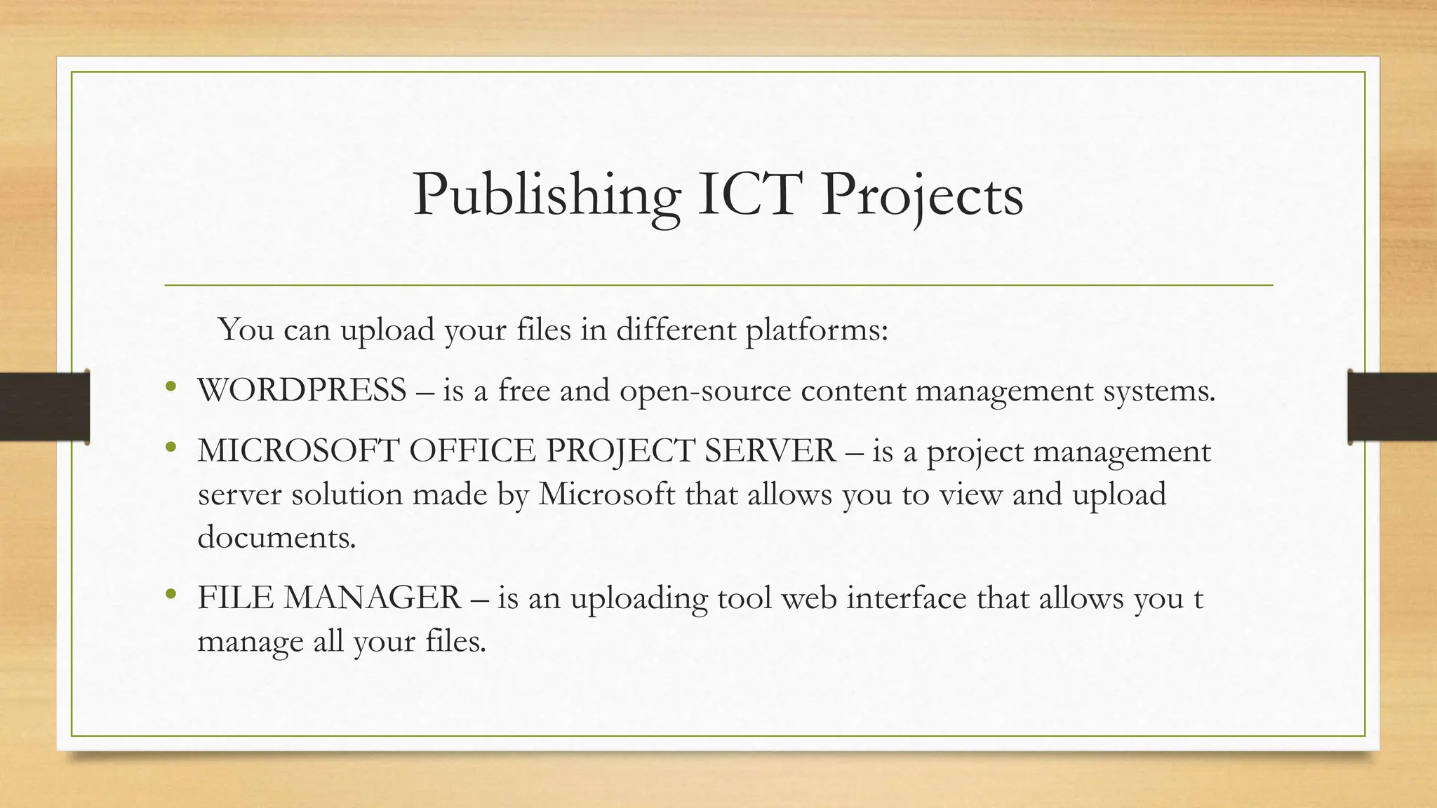 Publishing ICT Projects
You can upload your files in different platforms:
• WORDPRESS – is a free and open-source content management systems.
• MICROSOFT OFFICE PROJECT SERVER – is a project management
server solution made by Microsoft that allows you to view and upload
documents.
• FILE MANAGER – is an uploading tool web interface that allows you t
manage all your files.
 