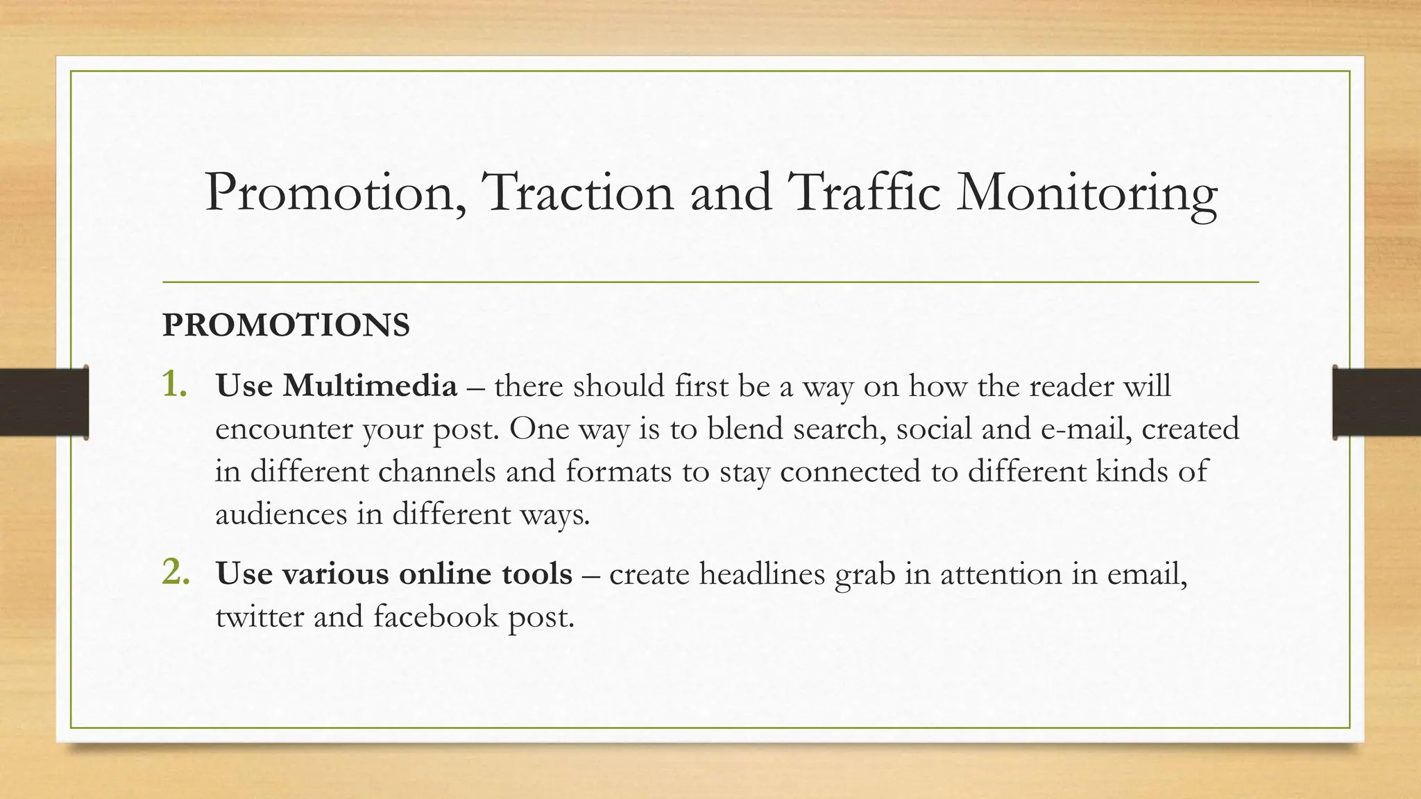 Promotion, Traction and Traffic Monitoring
PROMOTIONS
1. Use Multimedia – there should first be a way on how the reader will
encounter your post. One way is to blend search, social and e-mail, created
in different channels and formats to stay connected to different kinds of
audiences in different ways.
2. Use various online tools – create headlines grab in attention in email,
twitter and facebook post.
 