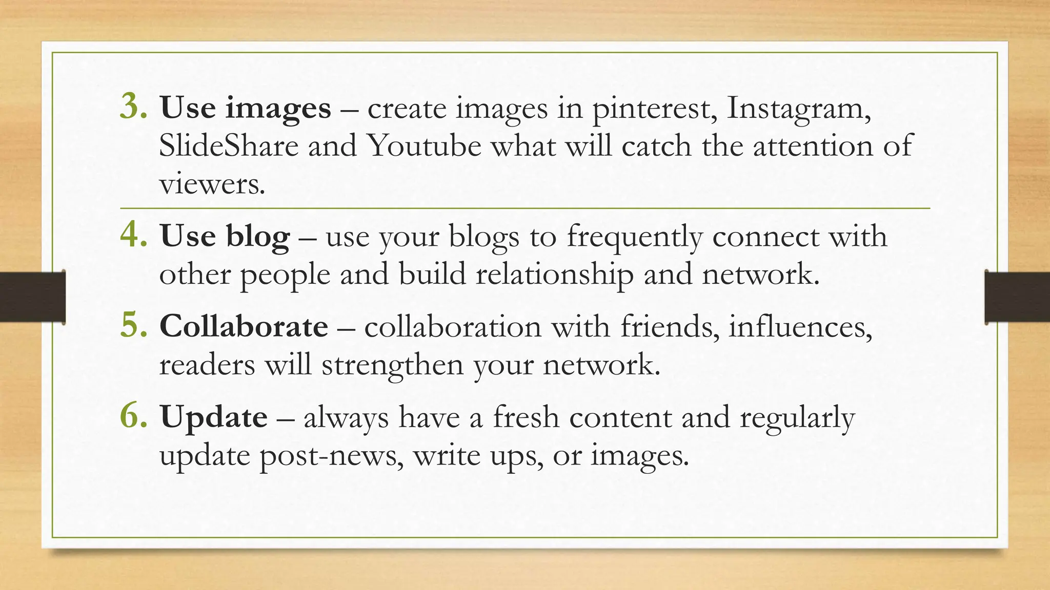 3. Use images – create images in pinterest, Instagram,
SlideShare and Youtube what will catch the attention of
viewers.
4. Use blog – use your blogs to frequently connect with
other people and build relationship and network.
5. Collaborate – collaboration with friends, influences,
readers will strengthen your network.
6. Update – always have a fresh content and regularly
update post-news, write ups, or images.
 