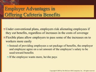 Employer Advantages in 
Offering Cafeteria Benefits 
 Under conventional plans, employers risk alienating employees if 
they cut benefits, regardless of increases in the costs of coverage 
 Flexible plans allow employers to pass some of the increases on to 
workers more easily 
 Instead of providing employees a set package of benefits, the employer 
and employee agree on a set amount of the employee’s salary to be 
used toward benefits 
 If the employee wants more, he/she pays 
Copyright © 2003 by The McGraw-Hill Companies, Inc. All rights reserved. 
 
