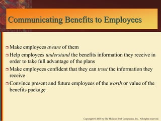 Communicating Benefits to Employees 
Copyright © 2003 by The McGraw-Hill Companies, Inc. All rights reserved. 
 Make employees aware of them 
 Help employees understand the benefits information they receive in 
order to take full advantage of the plans 
 Make employees confident that they can trust the information they 
receive 
 Convince present and future employees of the worth or value of the 
benefits package 
 