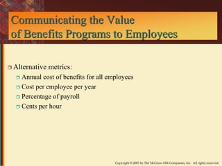 Communicating the Value 
of Benefits Programs to Employees 
Copyright © 2003 by The McGraw-Hill Companies, Inc. All rights reserved. 
 Alternative metrics: 
 Annual cost of benefits for all employees 
 Cost per employee per year 
 Percentage of payroll 
 Cents per hour 
