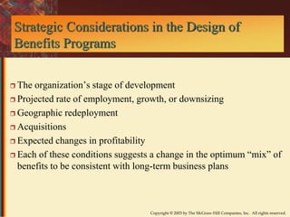 Strategic Considerations in the Design of 
Benefits Programs 
 The organization’s stage of development 
 Projected rate of employment, growth, or downsizing 
Copyright © 2003 by The McGraw-Hill Companies, Inc. All rights reserved. 
 Geographic redeployment 
 Acquisitions 
 Expected changes in profitability 
 Each of these conditions suggests a change in the optimum “mix” of 
benefits to be consistent with long-term business plans 
 