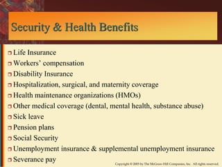 Security & Health Benefits 
Copyright © 2003 by The McGraw-Hill Companies, Inc. All rights reserved. 
 Life Insurance 
 Workers’ compensation 
 Disability Insurance 
 Hospitalization, surgical, and maternity coverage 
 Health maintenance organizations (HMOs) 
 Other medical coverage (dental, mental health, substance abuse) 
 Sick leave 
 Pension plans 
 Social Security 
 Unemployment insurance & supplemental unemployment insurance 
 Severance pay 
 