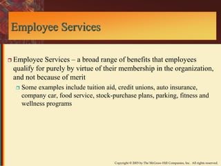 Copyright © 2003 by The McGraw-Hill Companies, Inc. All rights reserved. 
Employee Services 
 Employee Services – a broad range of benefits that employees 
qualify for purely by virtue of their membership in the organization, 
and not because of merit 
 Some examples include tuition aid, credit unions, auto insurance, 
company car, food service, stock-purchase plans, parking, fitness and 
wellness programs 
 
