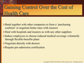 Gaining Control Over the Cost of 
Health Care 
 Band together with other companies to form a ‘purchasing 
coalition’ to negotiate better rates with insurers 
 Deal with hospitals and insurers as with any other suppliers 
 Induce employees to choose reduced medical coverage voluntarily 
through flexible-benefits plans 
Copyright © 2003 by The McGraw-Hill Companies, Inc. All rights reserved. 
 Negotiate directly with doctors 
 Require pre-admission certification 
 