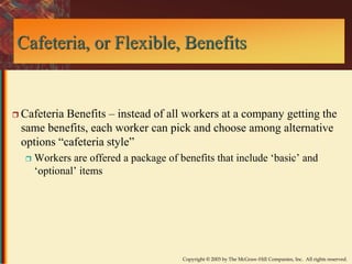 Cafeteria, or Flexible, Benefits 
 Cafeteria Benefits – instead of all workers at a company getting the 
same benefits, each worker can pick and choose among alternative 
options “cafeteria style” 
 Workers are offered a package of benefits that include ‘basic’ and 
‘optional’ items 
Copyright © 2003 by The McGraw-Hill Companies, Inc. All rights reserved. 
 
