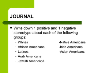 JOURNAL 
 Write down 1 positive and 1 negative 
stereotype about each of the following 
groups: 
– Whites -Native Americans 
– African Americans -Irish Americans 
– Latinos -Asian Americans 
– Arab Americans 
– Jewish Americans 
 
