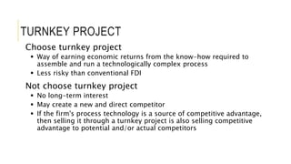 TURNKEY PROJECT
Choose turnkey project
 Way of earning economic returns from the know-how required to
assemble and run a technologically complex process
 Less risky than conventional FDI
Not choose turnkey project
 No long-term interest
 May create a new and direct competitor
 If the firm's process technology is a source of competitive advantage,
then selling it through a turnkey project is also selling competitive
advantage to potential and/or actual competitors
 