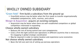 WHOLLY OWNED SUBSIDIARY
“Green field”: firm build a subsidiary from the ground up
 Greenfield venture may be better when the firm needs to transfer organizationally
embedded competencies, skills, routines, and culture
Merger & Acquisition: acquire an existing company
 Acquisition may be better when there are well-established competitors or global
competitors interested in expanding
Choose wholly owned subsidiary
 Reduces the risk of losing control over core competencies
 Gives a firm the tight control over operations in different countries that is necessary
for engaging in global strategic coordination
 May be required in order to realize location and experience curve economies
Not choose wholly owned subsidiary
 Bears the full cost and risk of setting up overseas operations
 