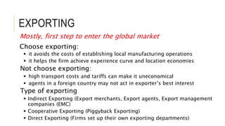 EXPORTING
Mostly, first step to enter the global market
Choose exporting:
 it avoids the costs of establishing local manufacturing operations
 it helps the firm achieve experience curve and location economies
Not choose exporting:
 high transport costs and tariffs can make it uneconomical
 agents in a foreign country may not act in exporter’s best interest
Type of exporting
 Indirect Exporting (Export merchants, Export agents, Export management
companies (EMC)
 Cooperative Exporting (Piggyback Exporting)
 Direct Exporting (Firms set up their own exporting departments)
 