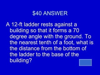 $40 ANSWER A 12-ft ladder rests against a building so that it forms a 70 degree angle with the ground. To the nearest tenth of a foot, what is the distance from the bottom of the ladder to the base of the building? 