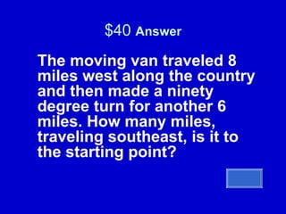 $40  Answer The moving van traveled 8 miles west along the country and then made a ninety degree turn for another 6 miles. How many miles, traveling southeast, is it to the starting point? 