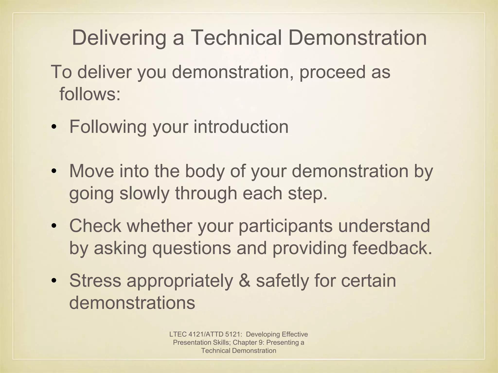 Delivering a Technical Demonstration 
To deliver you demonstration, proceed as 
follows: 
• Following your introduction 
• Move into the body of your demonstration by 
going slowly through each step. 
• Check whether your participants understand 
by asking questions and providing feedback. 
• Stress appropriately & safetly for certain 
demonstrations 
LTEC 4121/ATTD 5121: Developing Effective 
Presentation Skills; Chapter 9: Presenting a 
Technical Demonstration 
 