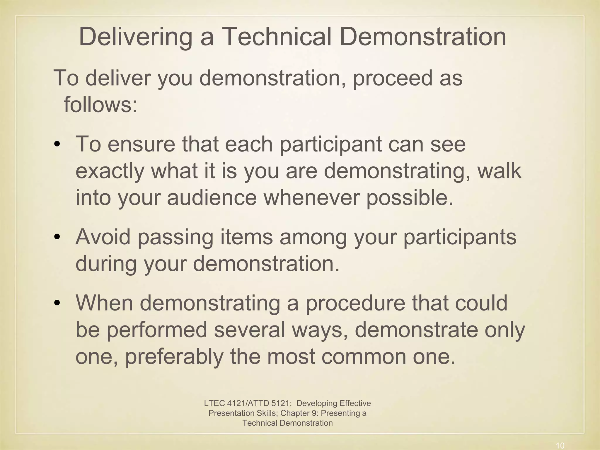 Delivering a Technical Demonstration 
To deliver you demonstration, proceed as 
follows: 
• To ensure that each participant can see 
exactly what it is you are demonstrating, walk 
into your audience whenever possible. 
• Avoid passing items among your participants 
during your demonstration. 
• When demonstrating a procedure that could 
be performed several ways, demonstrate only 
one, preferably the most common one. 
10 
LTEC 4121/ATTD 5121: Developing Effective 
Presentation Skills; Chapter 9: Presenting a 
Technical Demonstration 
 