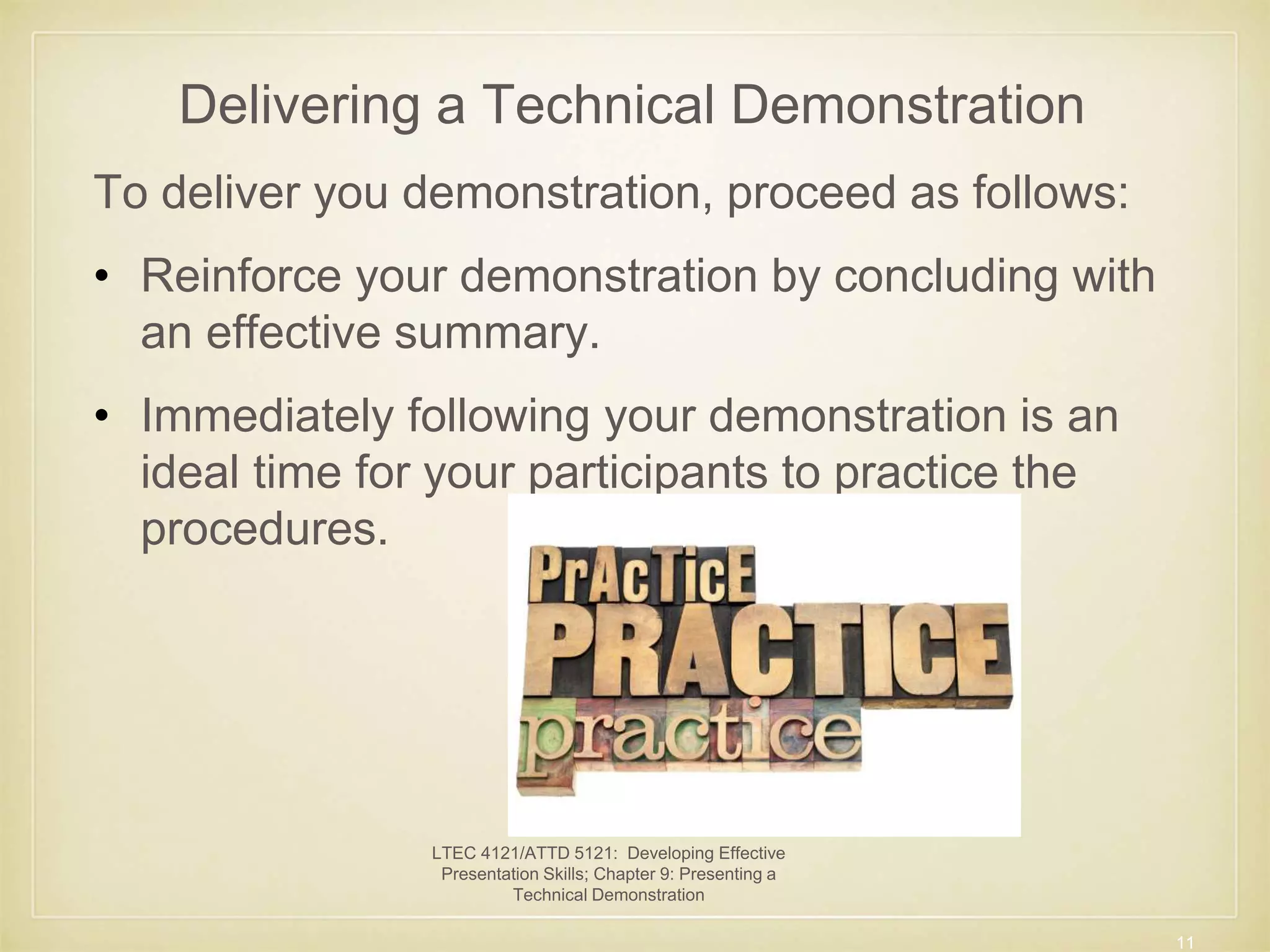 Delivering a Technical Demonstration 
To deliver you demonstration, proceed as follows: 
• Reinforce your demonstration by concluding with 
an effective summary. 
• Immediately following your demonstration is an 
ideal time for your participants to practice the 
procedures. 
11 
LTEC 4121/ATTD 5121: Developing Effective 
Presentation Skills; Chapter 9: Presenting a 
Technical Demonstration 
 