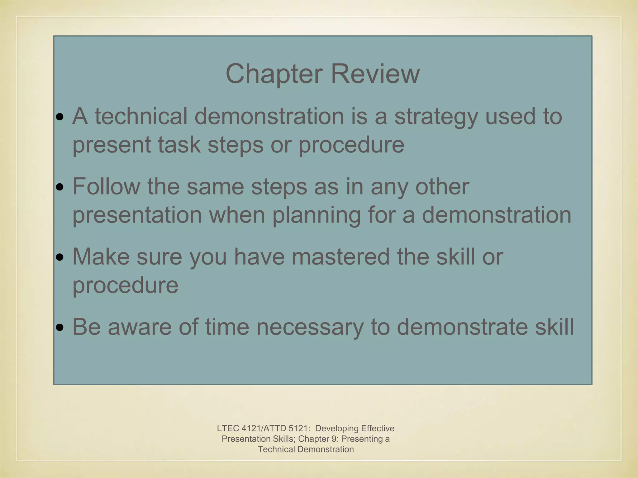 Chapter Review 
• A technical demonstration is a strategy used to 
present task steps or procedure 
• Follow the same steps as in any other 
presentation when planning for a demonstration 
• Make sure you have mastered the skill or 
procedure 
• Be aware of time necessary to demonstrate skill 
LTEC 4121/ATTD 5121: Developing Effective 
Presentation Skills; Chapter 9: Presenting a 
Technical Demonstration 
 