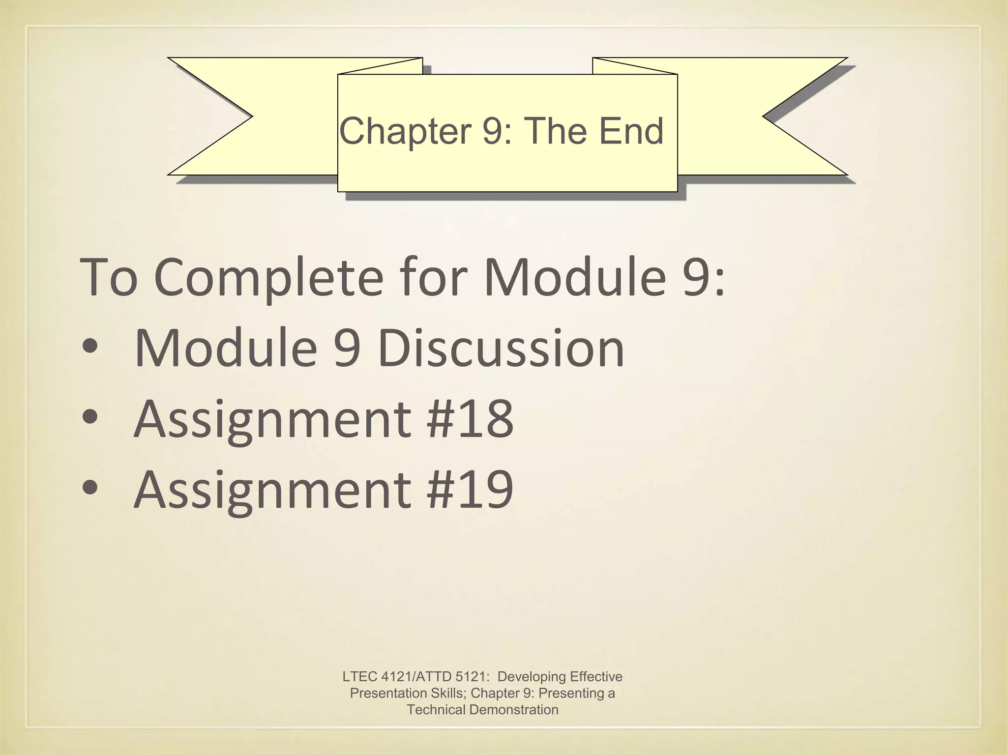 Chapter 9: The End 
To Complete for Module 9: 
• Module 9 Discussion 
• Assignment #18 
• Assignment #19 
LTEC 4121/ATTD 5121: Developing Effective 
Presentation Skills; Chapter 9: Presenting a 
Technical Demonstration 
