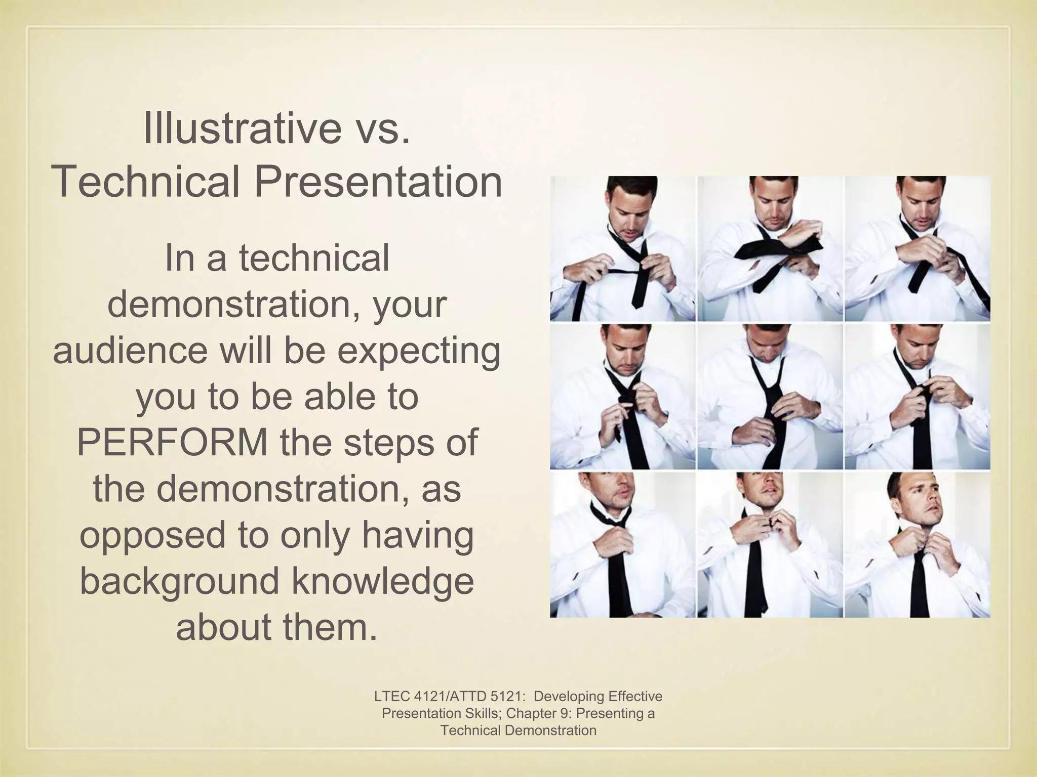 Illustrative vs. 
Technical Presentation 
In a technical 
demonstration, your 
audience will be expecting 
you to be able to 
PERFORM the steps of 
the demonstration, as 
opposed to only having 
background knowledge 
about them. 
LTEC 4121/ATTD 5121: Developing Effective 
Presentation Skills; Chapter 9: Presenting a 
Technical Demonstration 
 