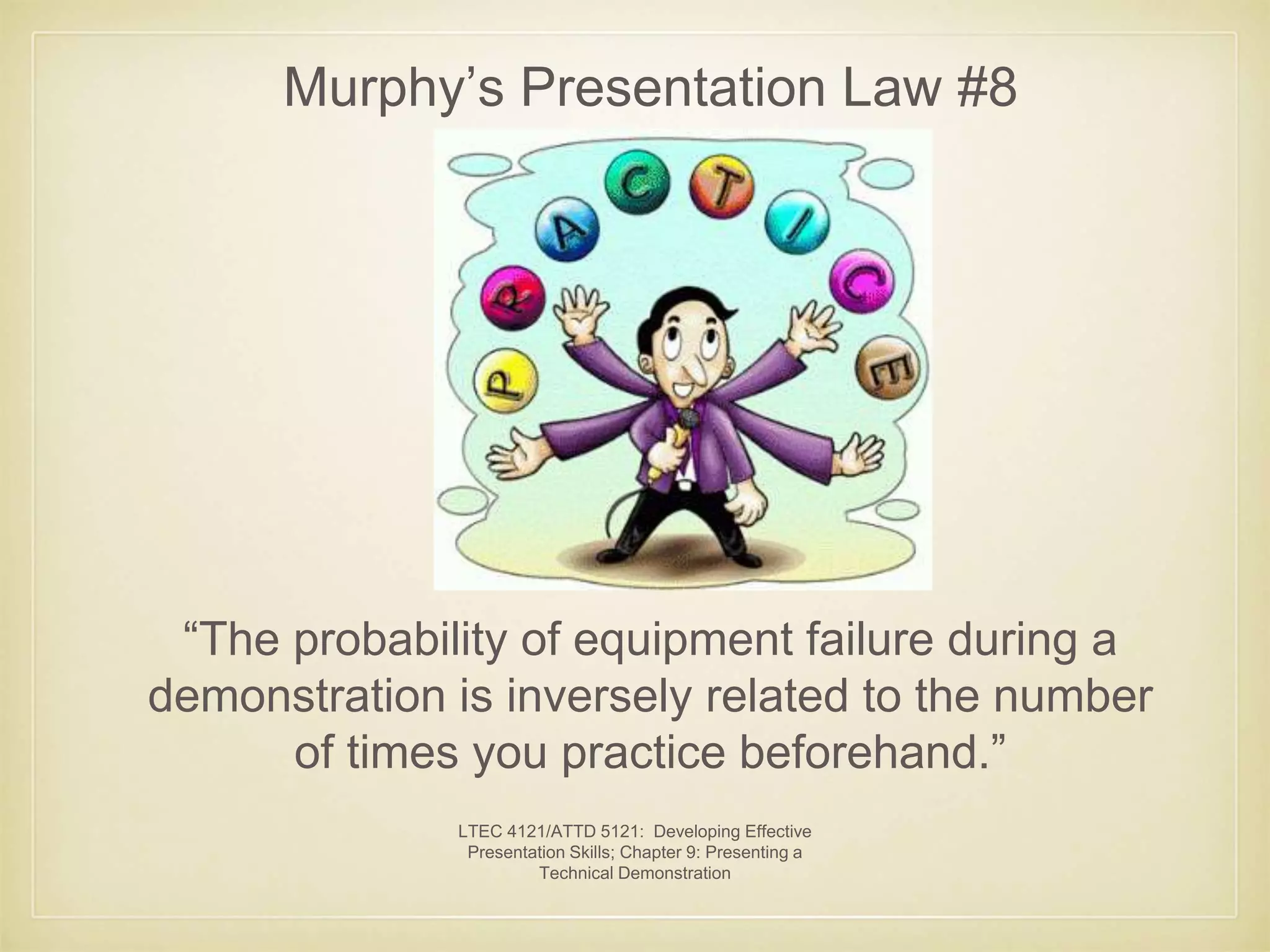 Murphy’s Presentation Law #8 
“The probability of equipment failure during a 
demonstration is inversely related to the number 
of times you practice beforehand.” 
LTEC 4121/ATTD 5121: Developing Effective 
Presentation Skills; Chapter 9: Presenting a 
Technical Demonstration 
 