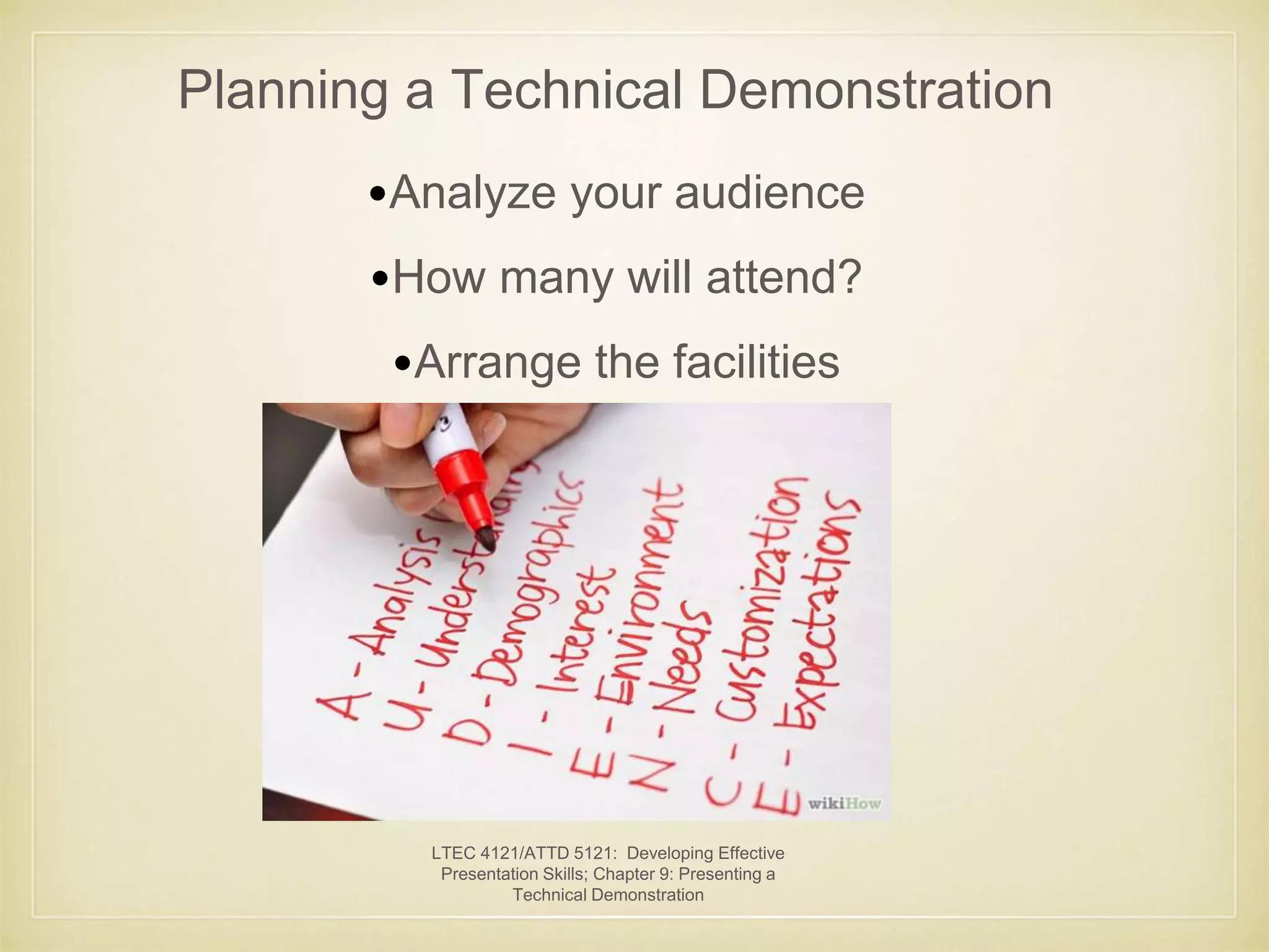 Planning a Technical Demonstration 
•Analyze your audience 
•How many will attend? 
•Arrange the facilities 
LTEC 4121/ATTD 5121: Developing Effective 
Presentation Skills; Chapter 9: Presenting a 
Technical Demonstration 
 
