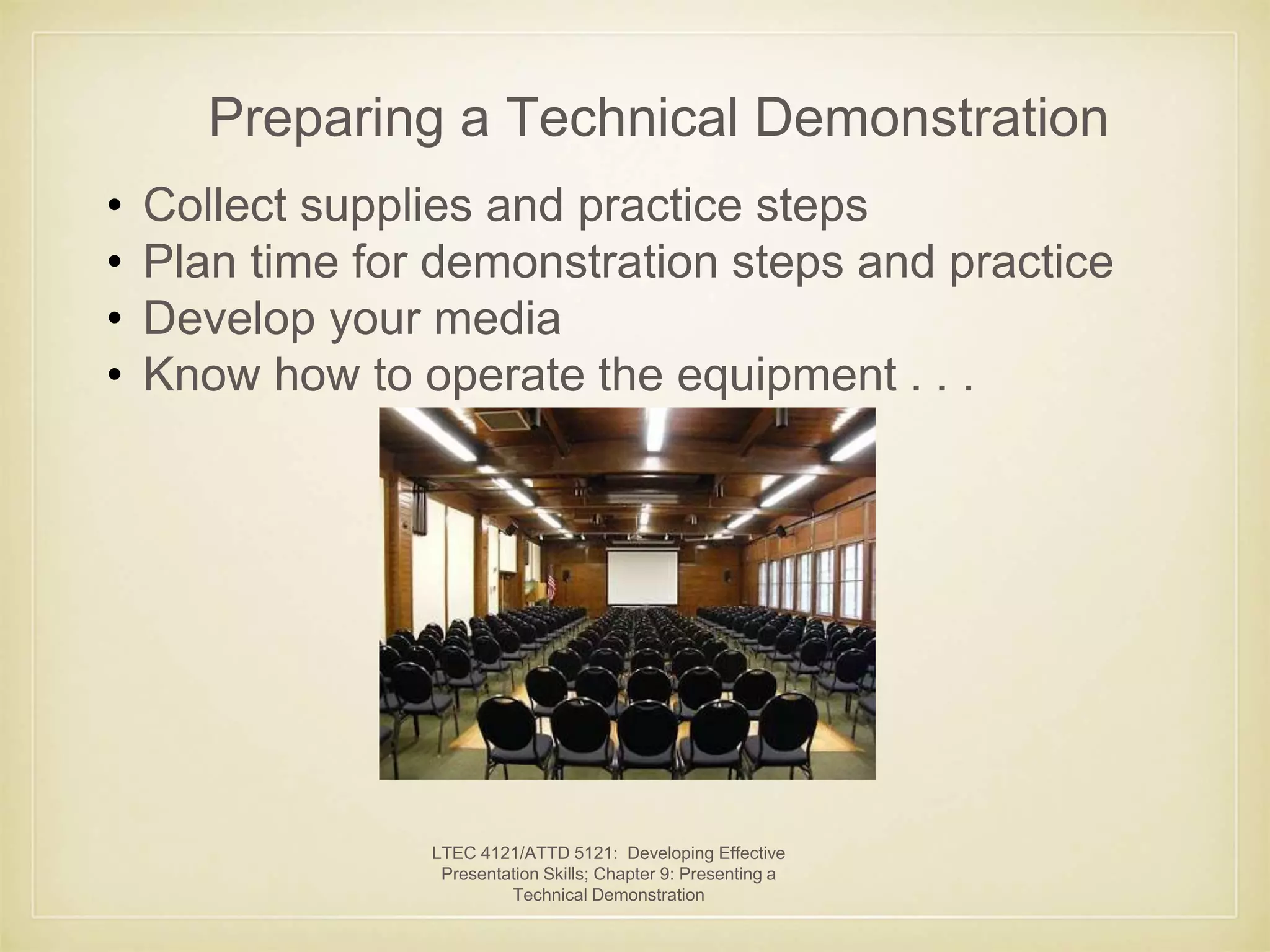 Preparing a Technical Demonstration 
• Collect supplies and practice steps 
• Plan time for demonstration steps and practice 
• Develop your media 
• Know how to operate the equipment . . . 
LTEC 4121/ATTD 5121: Developing Effective 
Presentation Skills; Chapter 9: Presenting a 
Technical Demonstration 
 