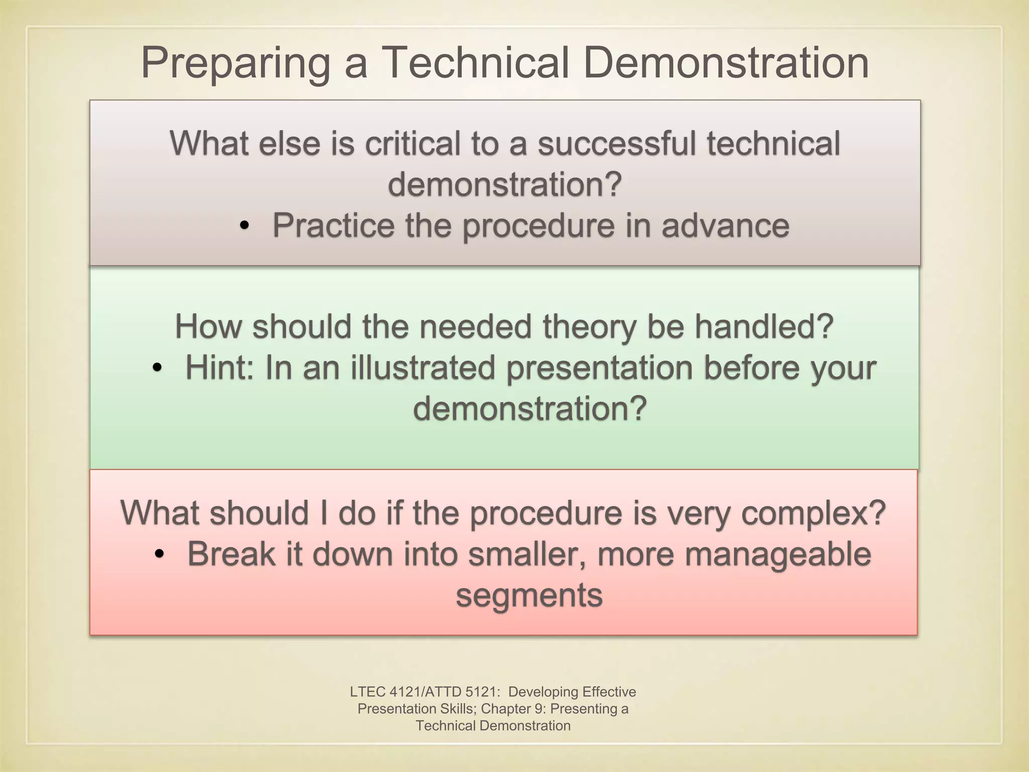 Preparing a Technical Demonstration 
What else is critical to a successful technical 
demonstration? 
• Practice the procedure in advance 
How should the needed theory be handled? 
• Hint: In an illustrated presentation before your 
demonstration? 
What should I do if the procedure is very complex? 
• Break it down into smaller, more manageable 
segments 
LTEC 4121/ATTD 5121: Developing Effective 
Presentation Skills; Chapter 9: Presenting a 
Technical Demonstration 
 