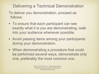 Delivering a Technical Demonstration 
To deliver you demonstration, proceed as 
follows: 
• To ensure that each participant can see 
exactly what it is you are demonstrating, walk 
into your audience whenever possible. 
• Avoid passing items among your participants 
during your demonstration. 
• When demonstrating a procedure that could 
be performed several ways, demonstrate only 
one, preferably the most common one. 
10 
LTEC 4121/ATTD 5121: Developing Effective 
Presentation Skills; Chapter 9: Presenting a 
Technical Demonstration 
 