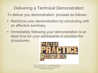 Delivering a Technical Demonstration 
To deliver you demonstration, proceed as follows: 
• Reinforce your demonstration by concluding with 
an effective summary. 
• Immediately following your demonstration is an 
ideal time for your participants to practice the 
procedures. 
11 
LTEC 4121/ATTD 5121: Developing Effective 
Presentation Skills; Chapter 9: Presenting a 
Technical Demonstration 
 