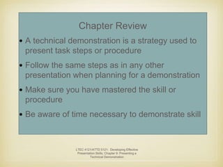 Chapter Review 
• A technical demonstration is a strategy used to 
present task steps or procedure 
• Follow the same steps as in any other 
presentation when planning for a demonstration 
• Make sure you have mastered the skill or 
procedure 
• Be aware of time necessary to demonstrate skill 
LTEC 4121/ATTD 5121: Developing Effective 
Presentation Skills; Chapter 9: Presenting a 
Technical Demonstration 
 