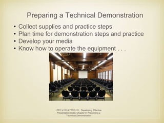 Preparing a Technical Demonstration 
• Collect supplies and practice steps 
• Plan time for demonstration steps and practice 
• Develop your media 
• Know how to operate the equipment . . . 
LTEC 4121/ATTD 5121: Developing Effective 
Presentation Skills; Chapter 9: Presenting a 
Technical Demonstration 
 