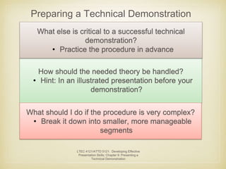 Preparing a Technical Demonstration 
What else is critical to a successful technical 
demonstration? 
• Practice the procedure in advance 
How should the needed theory be handled? 
• Hint: In an illustrated presentation before your 
demonstration? 
What should I do if the procedure is very complex? 
• Break it down into smaller, more manageable 
segments 
LTEC 4121/ATTD 5121: Developing Effective 
Presentation Skills; Chapter 9: Presenting a 
Technical Demonstration 
 