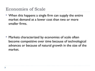 Economies of Scale
   When this happens a single firm can supply the entire
    market demand at a lower cost than two or more
    smaller firms.


   Markets characterized by economies of scale often
    become competitive over time because of technological
    advances or because of natural growth in the size of the
    market.
 
