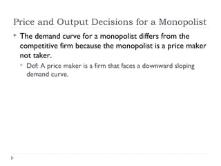 Price and Output Decisions for a Monopolist
   The demand curve for a monopolist differs from the
    competitive firm because the monopolist is a price maker
    not taker.
       Def: A price maker is a firm that faces a downward sloping
        demand curve.
 
