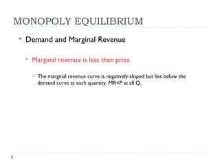 MONOPOLY EQUILIBRIUM
   Demand and Marginal Revenue

       Marginal revenue is less than price

           The marginal revenue curve is negatively-sloped but lies below the
            demand curve at each quantity: MR<P at all Q.
 