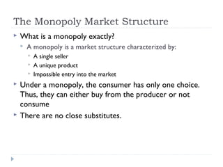 The Monopoly Market Structure
   What is a monopoly exactly?
       A monopoly is a market structure characterized by:
           A single seller
           A unique product
           Impossible entry into the market
   Under a monopoly, the consumer has only one choice.
    Thus, they can either buy from the producer or not
    consume
   There are no close substitutes.
 