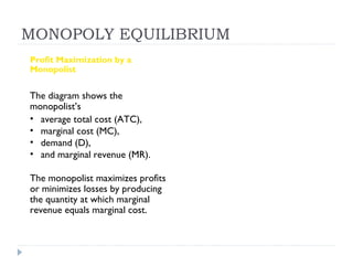 MONOPOLY EQUILIBRIUM
Profit Maximization by a
Monopolist


The diagram shows the
monopolist’s
• average total cost (ATC),
• marginal cost (MC),
• demand (D),
• and marginal revenue (MR).

The monopolist maximizes profits
or minimizes losses by producing
the quantity at which marginal
revenue equals marginal cost.
 