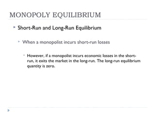MONOPOLY EQUILIBRIUM
   Short-Run and Long-Run Equilibrium

       When a monopolist incurs short-run losses

           However, if a monopolist incurs economic losses in the short-
            run, it exits the market in the long-run. The long-run equilibrium
            quantity is zero.
 