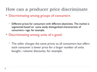 How can a producer price discriminate
   Discriminating among groups of consumers

       Different prices for consumers with different elasticities. The market is
        segmented based on some easily distinguished characteristic of
        consumers—age, for example.
   Discriminating among units of a good

       The seller charges the same prices to all consumers but offers
        each consumer a lower price for a larger number of units
        bought—volume discounts, for example.
 