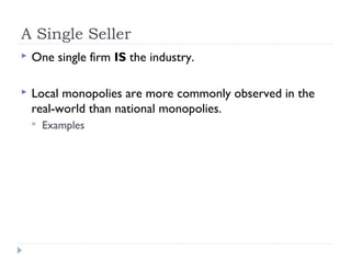A Single Seller
   One single firm IS the industry.

   Local monopolies are more commonly observed in the
    real-world than national monopolies.
       Examples
 