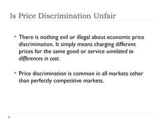 Is Price Discrimination Unfair

    There is nothing evil or illegal about economic price
     discrimination. It simply means charging different
     prices for the same good or service unrelated to
     differences in cost.

    Price discrimination is common in all markets other
     than perfectly competitive markets.
 