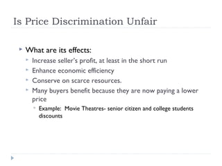 Is Price Discrimination Unfair

    What are its effects:
        Increase seller’s profit, at least in the short run
        Enhance economic efficiency
        Conserve on scarce resources.
        Many buyers benefit because they are now paying a lower
         price
            Example: Movie Theatres- senior citizen and college students
             discounts
 