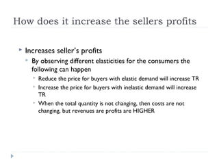 How does it increase the sellers profits

    Increases seller’s profits
        By observing different elasticities for the consumers the
         following can happen
            Reduce the price for buyers with elastic demand will increase TR
            Increase the price for buyers with inelastic demand will increase
             TR
            When the total quantity is not changing, then costs are not
             changing, but revenues are profits are HIGHER
 