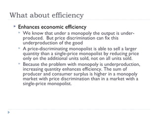 What about efficiency
    Enhances economic efficiency
        We know that under a monopoly the output is under-
         produced. But price discrimination can fix this
         underproduction of the good
        A price-discriminating monopolist is able to sell a larger
         quantity than a single-price monopolist by reducing price
         only on the additional units sold, not on all units sold.
        Because the problem with monopoly is underproduction,
         increasing quantity enhances efficiency. The sum of
         producer and consumer surplus is higher in a monopoly
         market with price discrimination than in a market with a
         single-price monopolist.
 