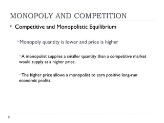 MONOPOLY AND COMPETITION
   Competitive and Monopolistic Equilibrium

    Monopoly    quantity is lower and price is higher

     Amonopolist supplies a smaller quantity than a competitive market
     would supply at a higher price.

     The higher price allows a monopolist to earn positive long-run
     economic profits.
 
