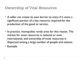 Ownership of Vital Resources

   A seller can create its own barrier to entry if it owns a
    significant portion of a key resource required for the
    production of the good or service.

   In practice, monopolies rarely arise for this reason. The
    market for most resources is national or even
    international, and ownership of most resources is
    dispersed among a large number of people and nations.
   Example
 