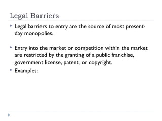 Legal Barriers
   Legal barriers to entry are the source of most present-
    day monopolies.

   Entry into the market or competition within the market
    are restricted by the granting of a public franchise,
    government license, patent, or copyright.
   Examples:
 